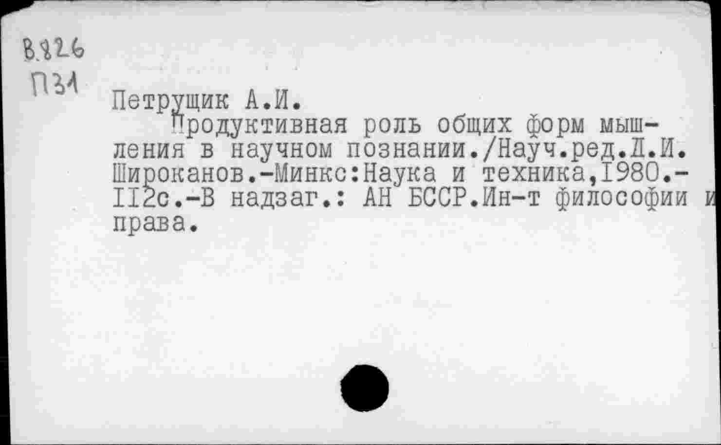 ﻿MU
пм
Петрущик А.И.
Продуктивная роль общих форм мышления в научном познании./Науч.ред.Л.И. Широканов.-Минкс:Наука и техника,1980.-112с.-В надзаг.: АН БССР.Ин-т философии права.